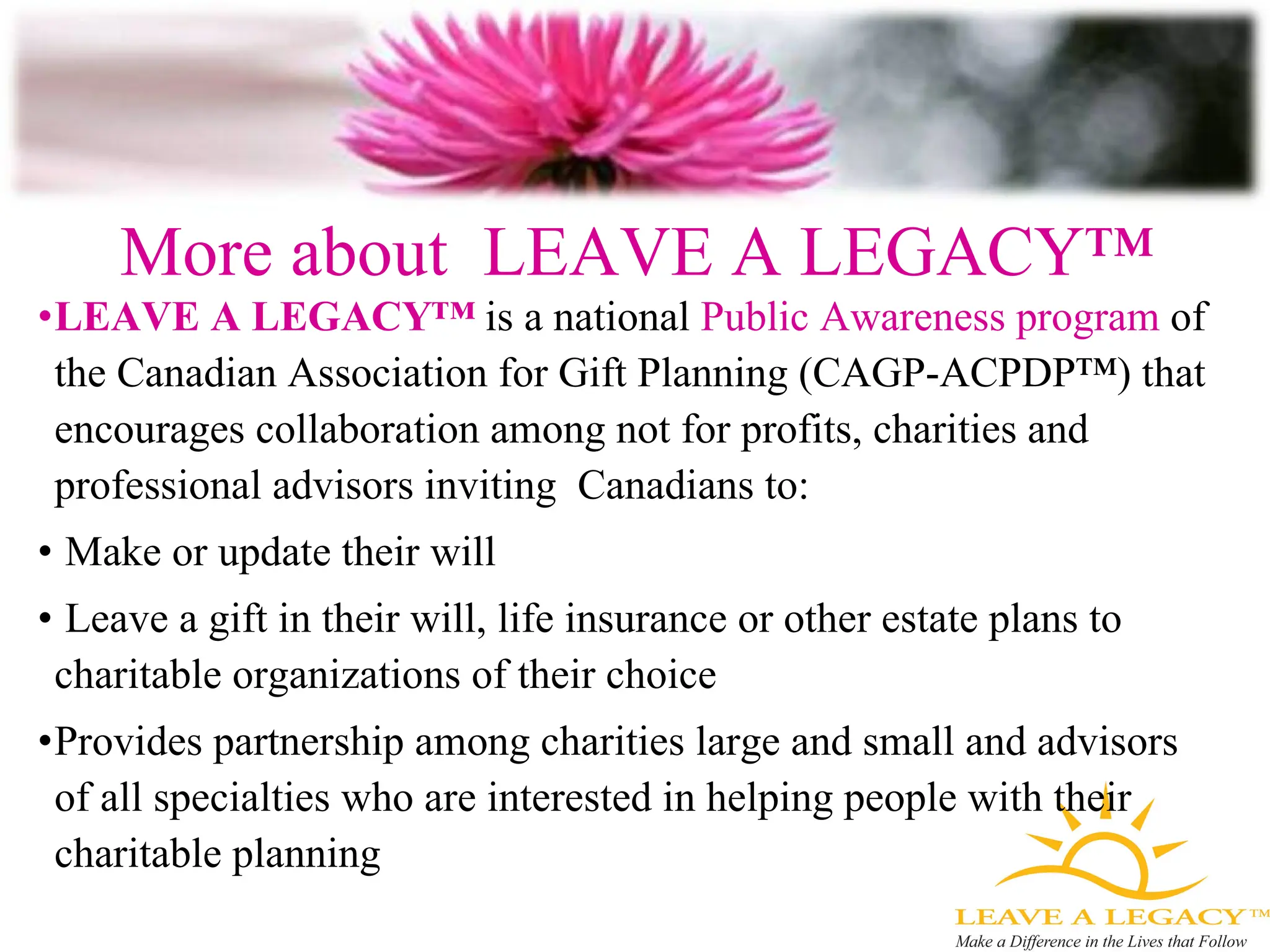 More about  LEAVE A LEGACY™ LEAVE A LEGACY™  is a national  Public Awareness   program  of the Canadian Association for Gift Planning (CAGP-ACPDP ™)  that encourages collaboration among not for profits, charities and professional advisors inviting  Canadians to: Make or update their will Leave a gift in their will, life insurance or other estate plans to charitable organizations of their choice Provides partnership among charities large and small and advisors of all specialties who are interested in helping people with their charitable planning 