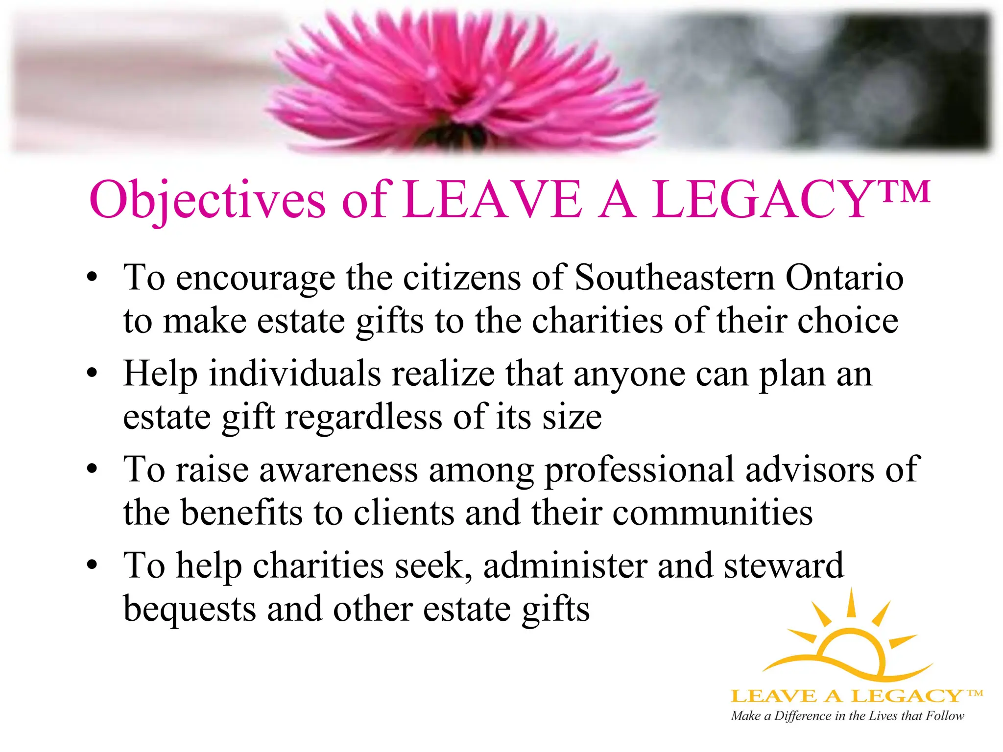 Objectives of LEAVE A LEGACY™ To encourage the citizens of Southeastern Ontario to make estate gifts to the charities of their choice Help individuals realize that anyone can plan an estate gift regardless of its size To raise awareness among professional advisors of the benefits to clients and their communities To help charities seek, administer and steward bequests and other estate gifts 