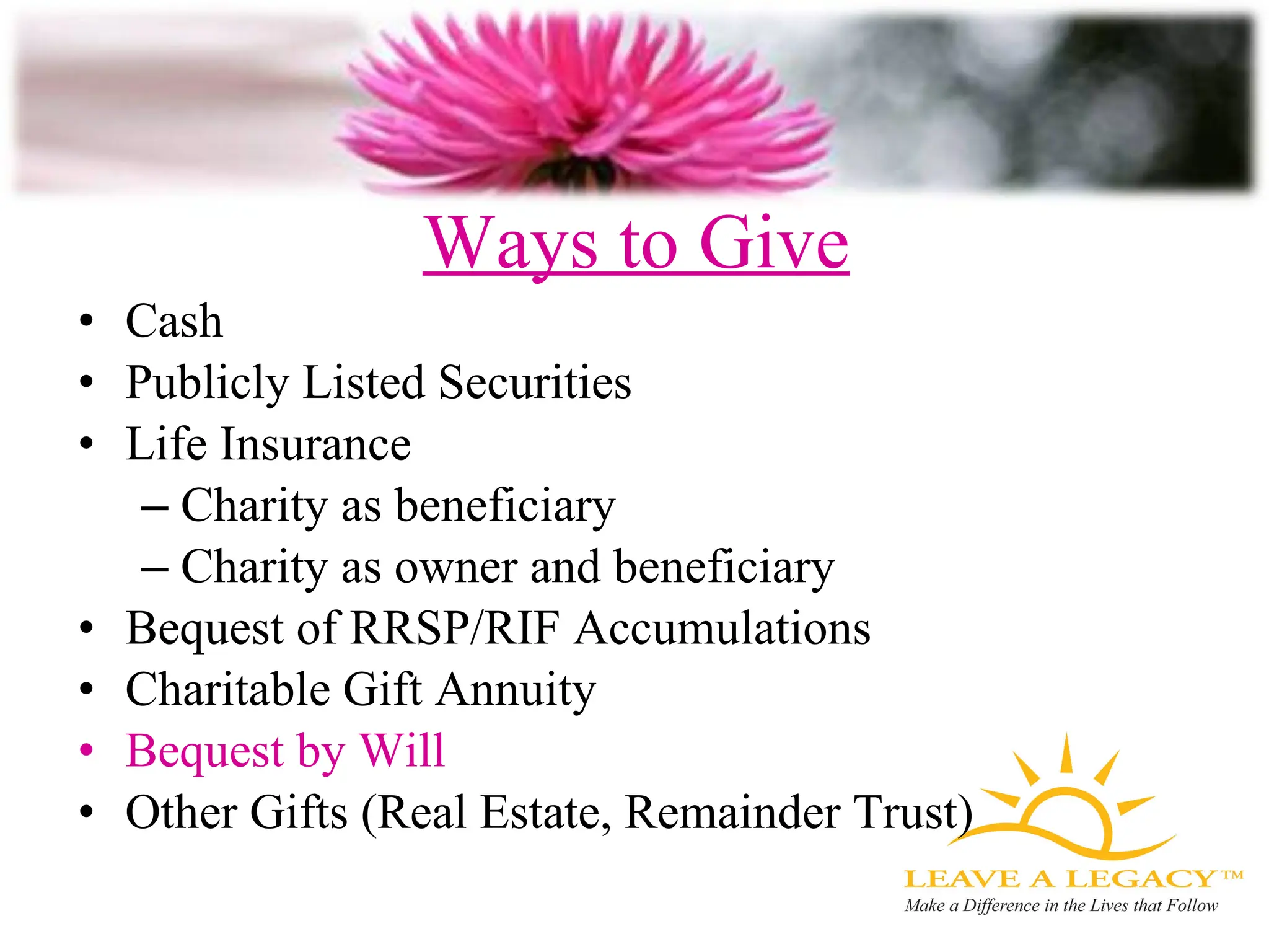 Ways to Give Cash Publicly Listed Securities Life Insurance Charity as beneficiary Charity as owner and beneficiary Bequest of RRSP/RIF Accumulations Charitable Gift Annuity Bequest by Will Other Gifts (Real Estate, Remainder Trust) 