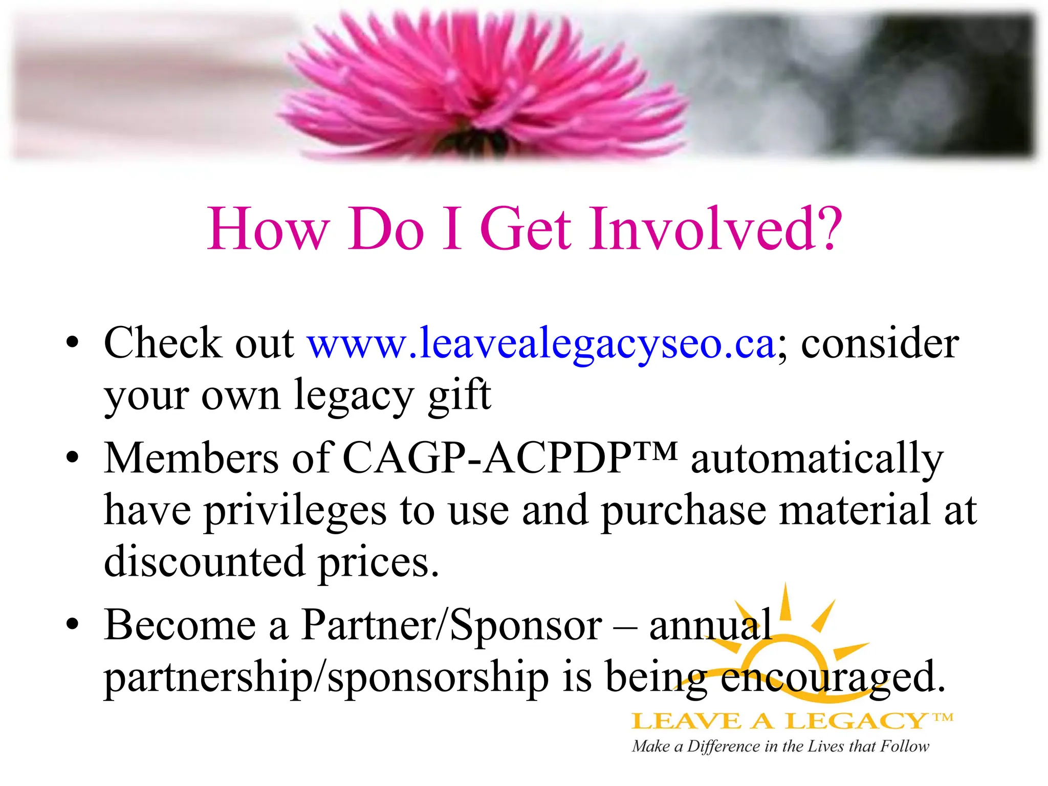 How Do I Get Involved? Check out  www.leavealegacyseo.ca ; consider your own legacy gift Members of  CAGP-ACPDP™ automatically have privileges to use and purchase material at discounted prices.  Become a Partner/Sponsor – annual partnership/sponsorship is being encouraged. 