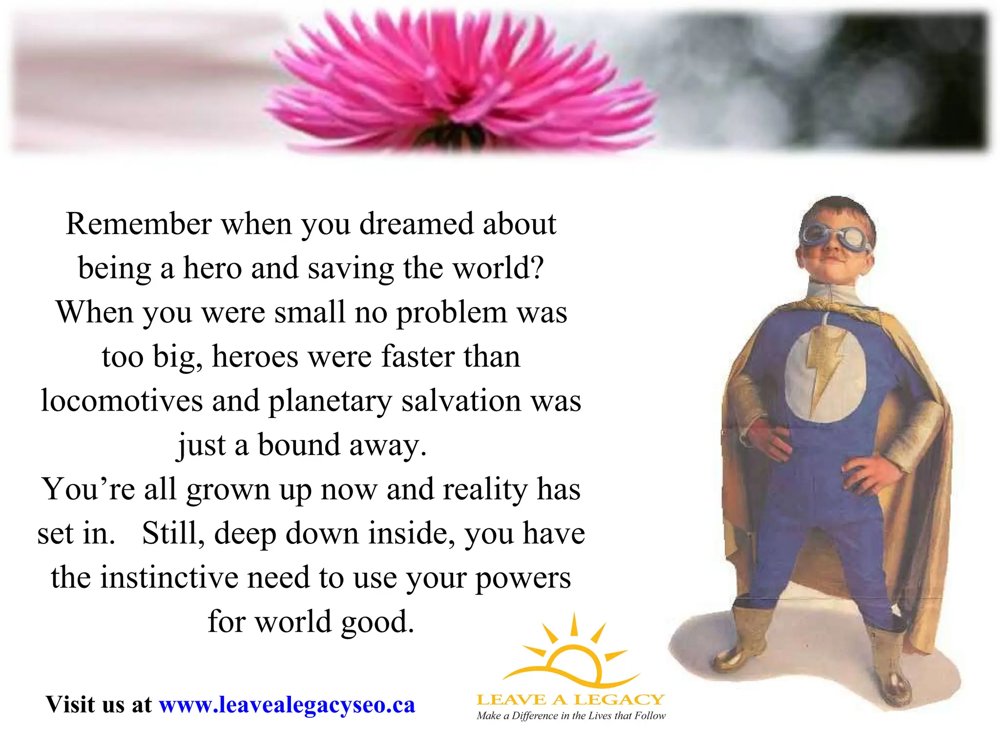 Remember when you dreamed about being a hero and saving the world? When you were small no problem was too big, heroes were faster than locomotives and planetary salvation was just a bound away.  You’re all grown up now and reality has set in.  Still, deep down inside, you have the instinctive need to use your powers for world good. Visit us at  www.leavealegacyseo.ca 