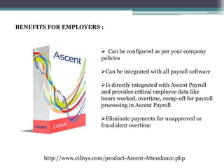 BENEFITS FOR EMPLOYERS :
 Can be configured as per your company
policies
Can be integrated with all payroll software
Is directly integrated with Ascent Payroll
and provides critical employee data like
hours worked, overtime, comp-off for payroll
processing in Ascent Payroll
Eliminate payments for unapproved or
fraudulent overtime
http://www.eilisys.com/product-Ascent-Attendance.php
 