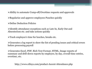 Ability to automate Comp-off/Overtime requests and approvals
Regularize and approve employees Punches quickly
Define Deduction Policies
Identify attendance exceptions such as Late In, Early Out and
Absenteeism etc. and take actions quickly
Track employee's time for lunches, breaks etc.
Generates a log report to show the list of pending issues and critical errors
before processing payroll
Generates Excel, PDF, Rich Text Format, HTML, Image reports of
summary and drill-down reports by employee, by day, overall time entries,
overtime, etc.
http://www.eilisys.com/product-Ascent-Attendance.php
 