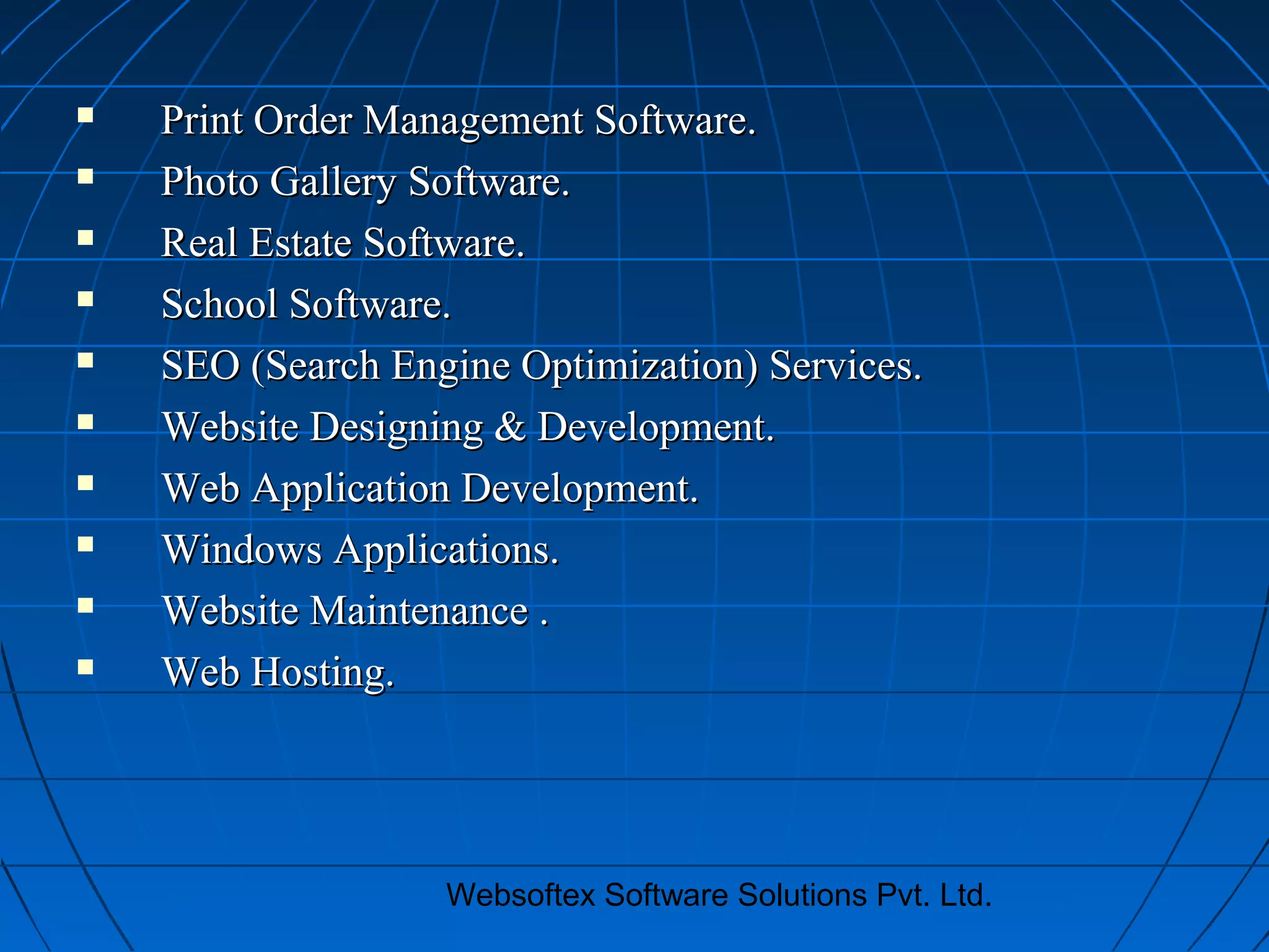 Websoftex Software Solutions Pvt. Ltd.
 Print Order Management Software.Print Order Management Software.
 Photo Gallery Software.Photo Gallery Software.
 Real Estate Software.Real Estate Software.
 School Software.School Software.
 SEO (Search Engine Optimization) Services.SEO (Search Engine Optimization) Services.
 Website Designing & Development.Website Designing & Development.
 Web Application Development.Web Application Development.
 Windows Applications.Windows Applications.
 Website Maintenance .Website Maintenance .
 Web Hosting.Web Hosting.
 