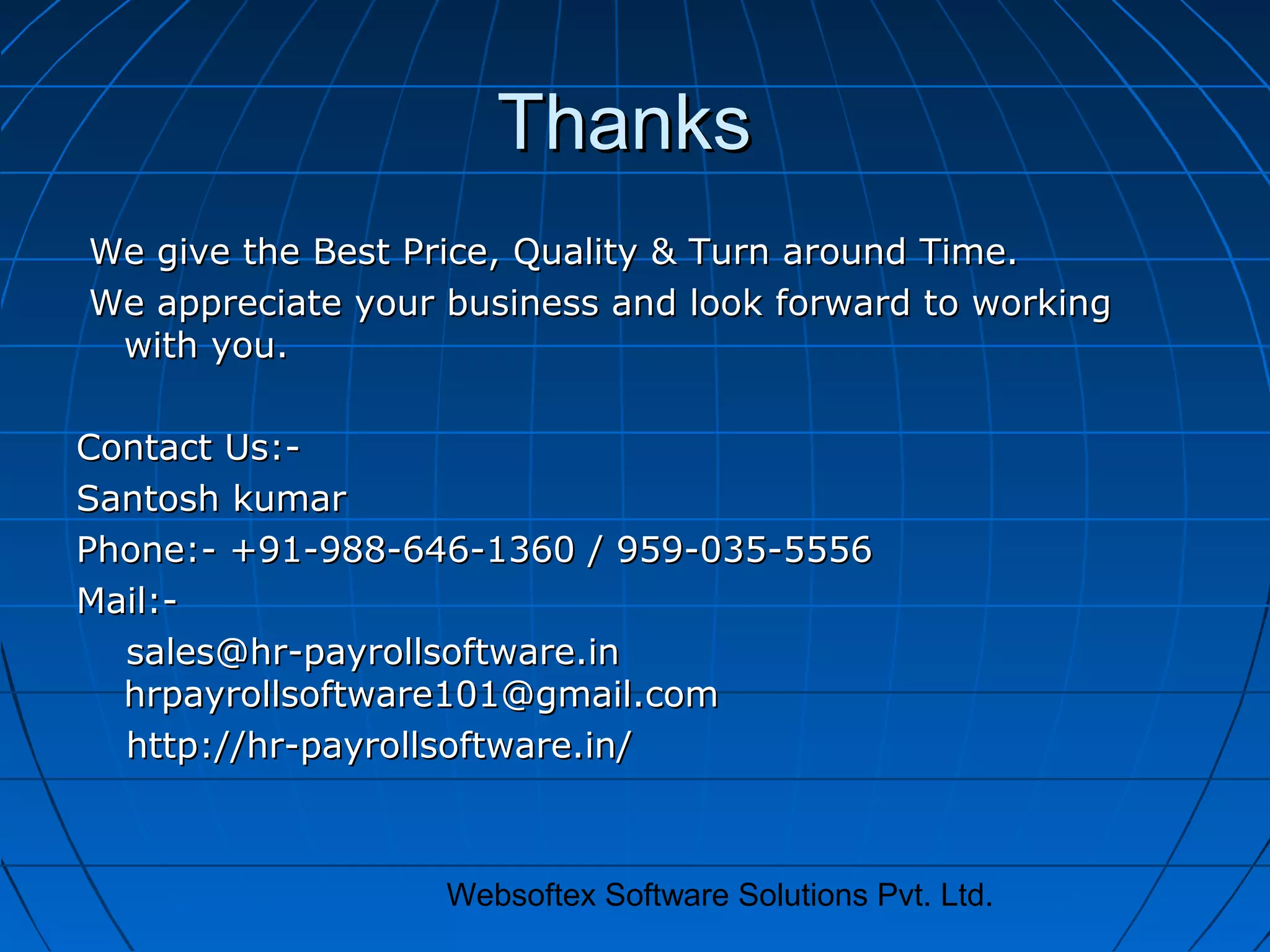 Websoftex Software Solutions Pvt. Ltd.
ThanksThanks
We give the Best Price, Quality & Turn around Time.We give the Best Price, Quality & Turn around Time.
We appreciate your business and look forward to workingWe appreciate your business and look forward to working
with you.with you.
Contact Us:-Contact Us:-
Santosh kumarSantosh kumar
Phone:- +91-988-646-1360 / 959-035-5556Phone:- +91-988-646-1360 / 959-035-5556
Mail:-Mail:-
sales@hr-payrollsoftware.insales@hr-payrollsoftware.in
hrpayrollsoftware101@gmail.comhrpayrollsoftware101@gmail.com
http://hr-payrollsoftware.in/http://hr-payrollsoftware.in/
 