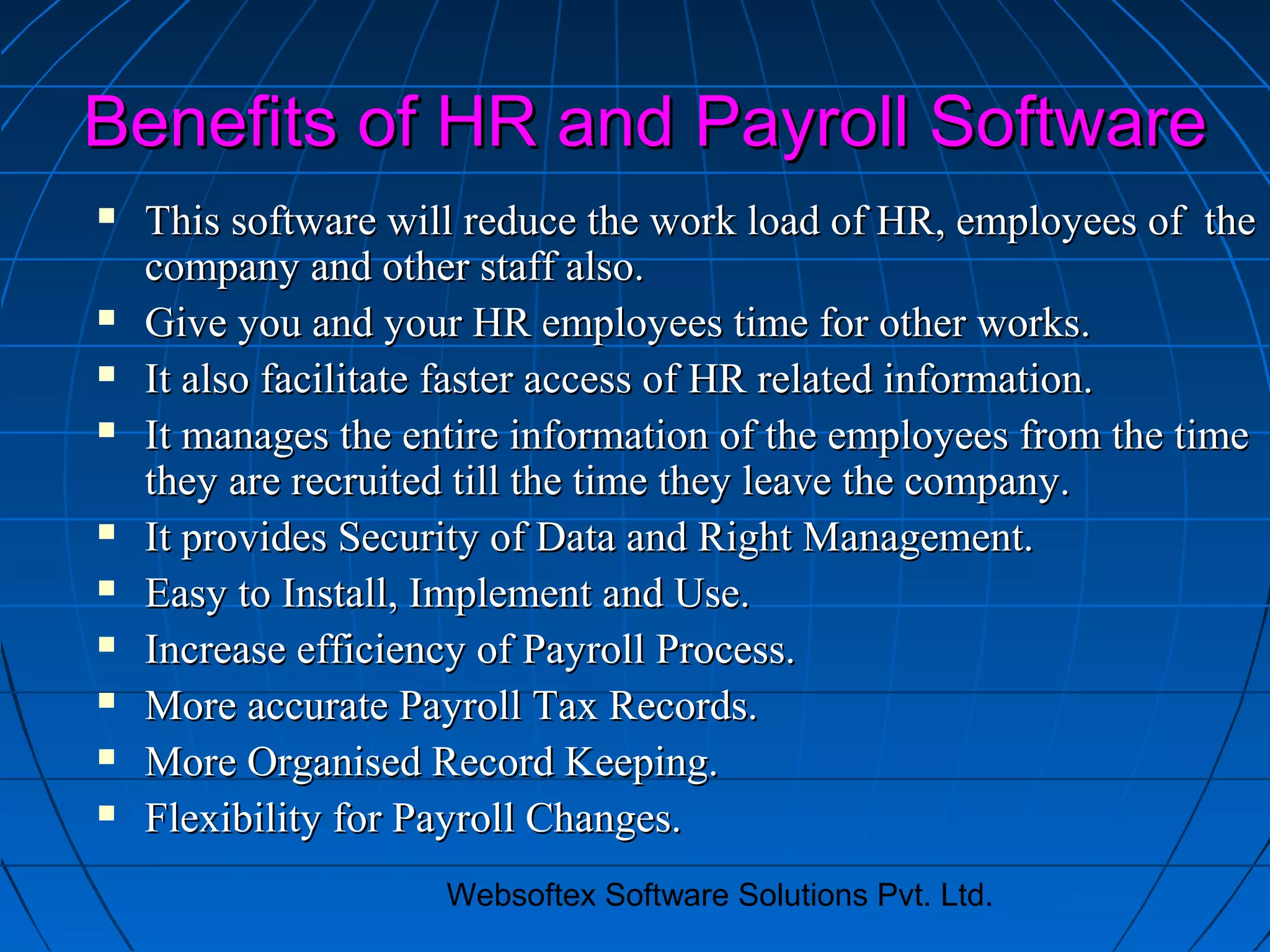 Websoftex Software Solutions Pvt. Ltd.
Benefits of HR and Payroll SoftwareBenefits of HR and Payroll Software
 This software will reduce the work load of HR, employees of theThis software will reduce the work load of HR, employees of the
company and other staff also.company and other staff also.
 Give you and your HR employees time for other works.Give you and your HR employees time for other works.
 It also facilitate faster access of HR related information.It also facilitate faster access of HR related information.
 It manages the entire information of the employees from the timeIt manages the entire information of the employees from the time
they are recruited till the time they leave the company.they are recruited till the time they leave the company.
 It provides Security of Data and Right Management.It provides Security of Data and Right Management.
 Easy to Install, Implement and Use.Easy to Install, Implement and Use.
 Increase efficiency of Payroll Process.Increase efficiency of Payroll Process.
 More accurate Payroll Tax Records.More accurate Payroll Tax Records.
 More Organised Record Keeping.More Organised Record Keeping.
 Flexibility for Payroll Changes.Flexibility for Payroll Changes.
 