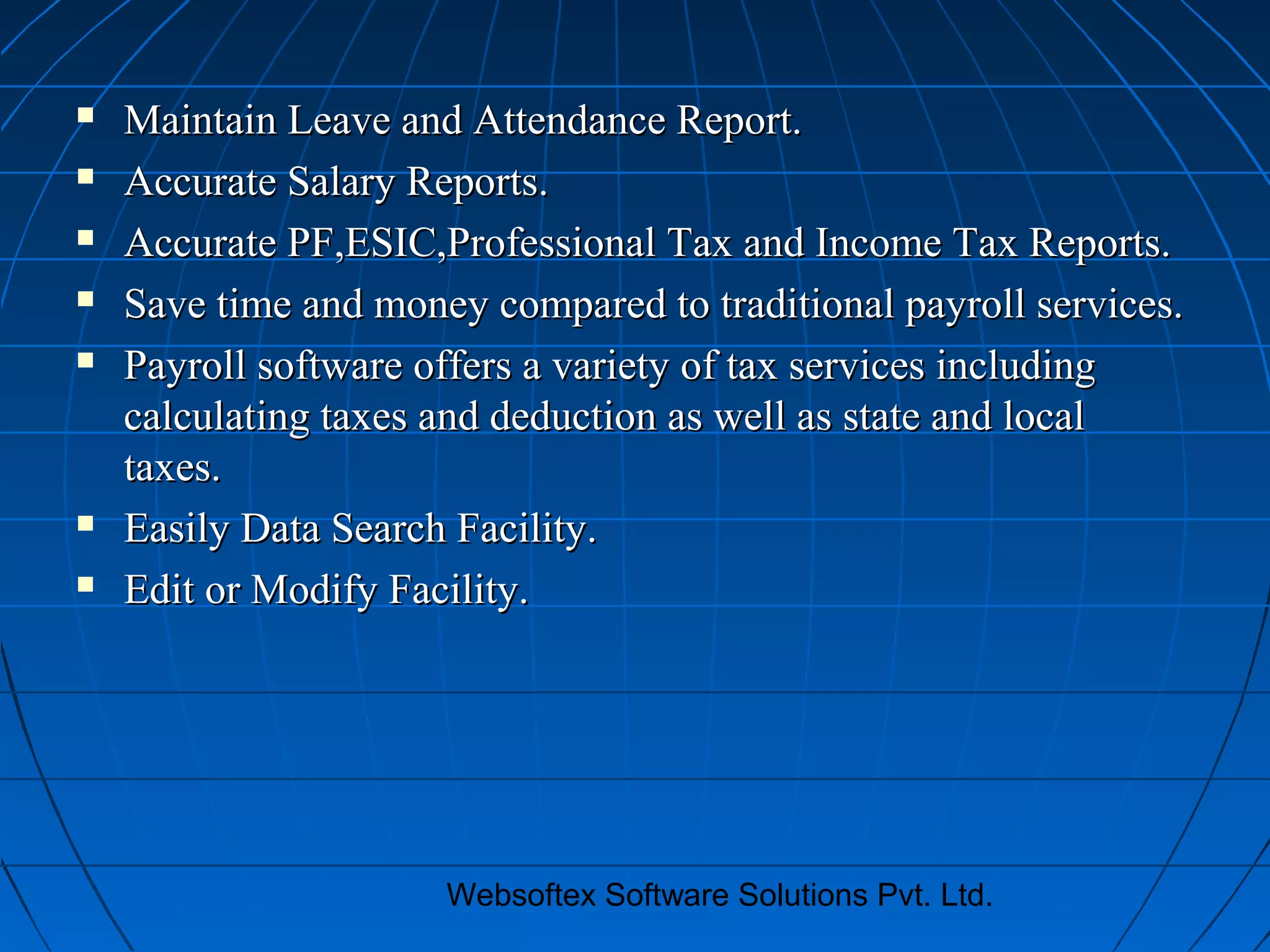 Websoftex Software Solutions Pvt. Ltd.
 Maintain Leave and Attendance Report.Maintain Leave and Attendance Report.
 Accurate Salary Reports.Accurate Salary Reports.
 Accurate PF,ESIC,Professional Tax and Income Tax Reports.Accurate PF,ESIC,Professional Tax and Income Tax Reports.
 Save time and money compared to traditional payroll services.Save time and money compared to traditional payroll services.
 Payroll software offers a variety of tax services includingPayroll software offers a variety of tax services including
calculating taxes and deduction as well as state and localcalculating taxes and deduction as well as state and local
taxes.taxes.
 Easily Data Search Facility.Easily Data Search Facility.
 Edit or Modify Facility.Edit or Modify Facility.
 
