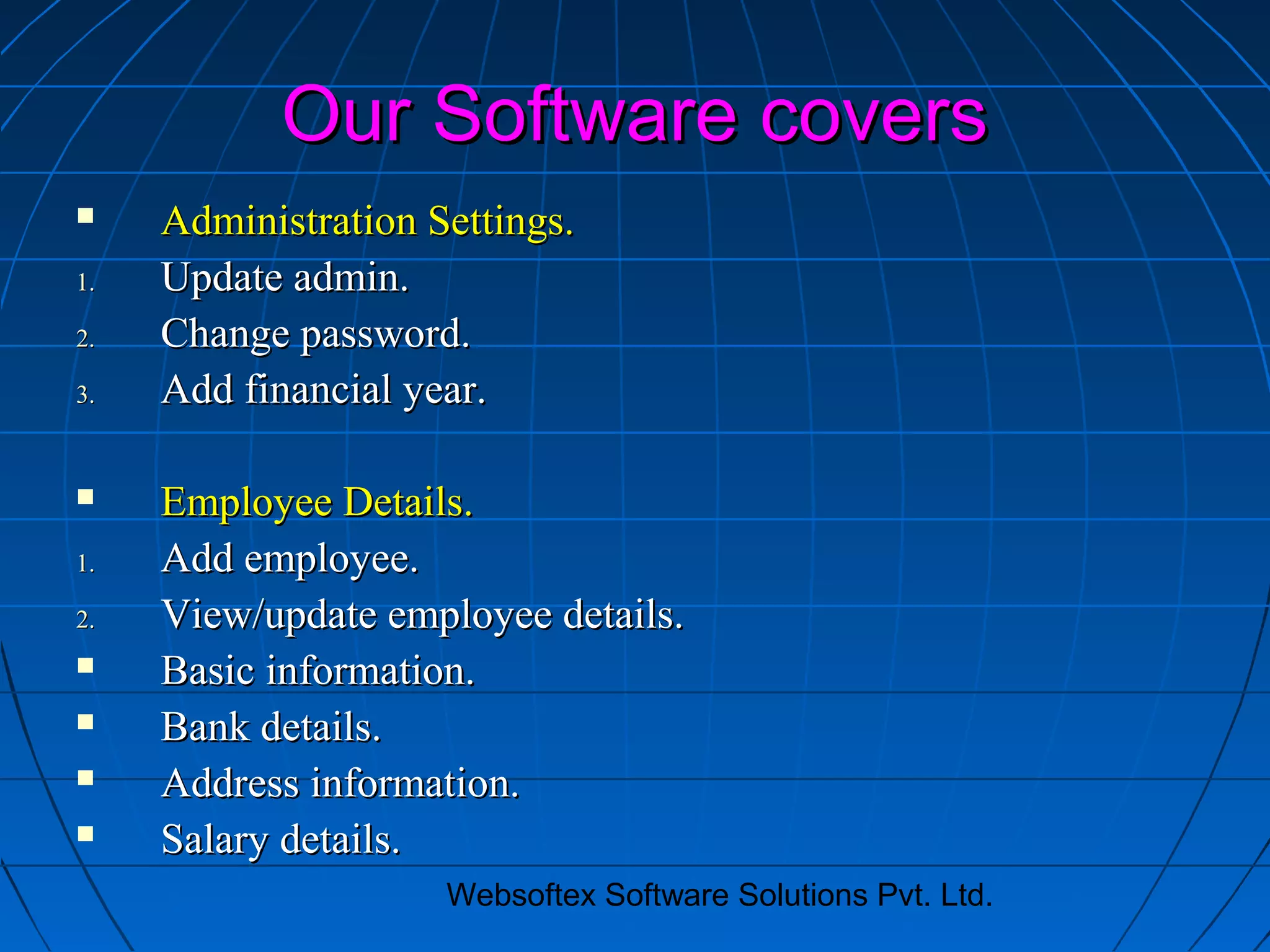Websoftex Software Solutions Pvt. Ltd.
Our Software coversOur Software covers
 Administration Settings.Administration Settings.
1.1. Update admin.Update admin.
2.2. Change password.Change password.
3.3. Add financial year.Add financial year.
 Employee Details.Employee Details.
1.1. Add employee.Add employee.
2.2. View/update employee details.View/update employee details.
 Basic information.Basic information.
 Bank details.Bank details.
 Address information.Address information.
 Salary details.Salary details.
 