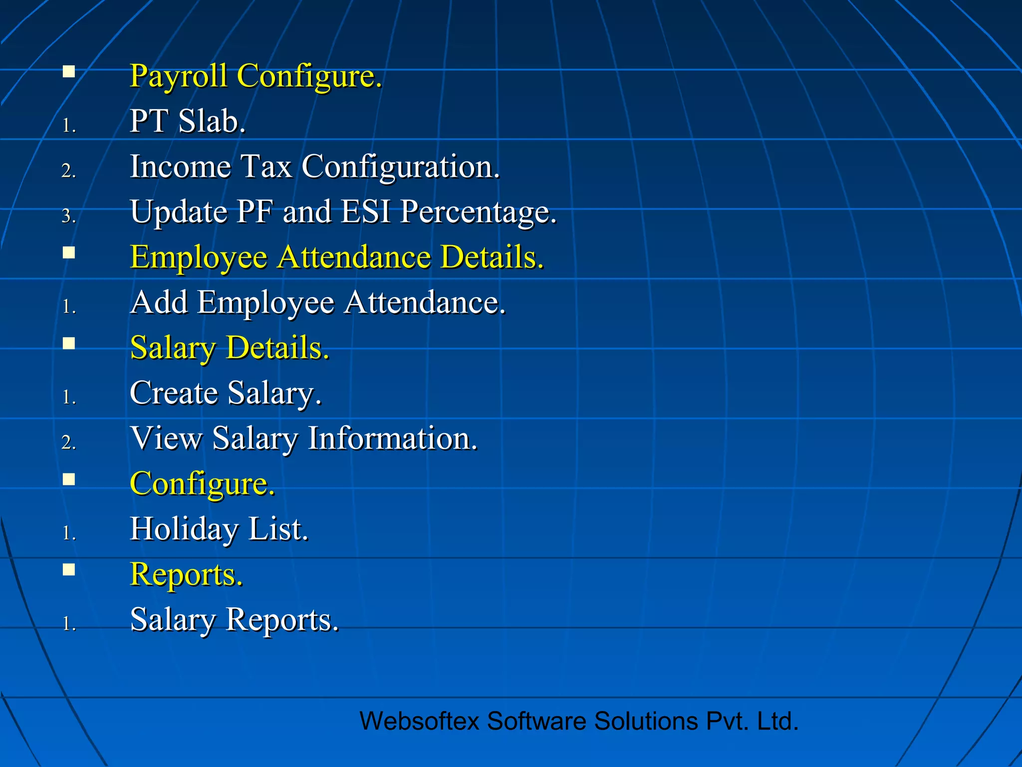 Websoftex Software Solutions Pvt. Ltd.
 Payroll Configure.Payroll Configure.
1.1. PT Slab.PT Slab.
2.2. Income Tax Configuration.Income Tax Configuration.
3.3. Update PF and ESI Percentage.Update PF and ESI Percentage.
 Employee Attendance Details.Employee Attendance Details.
1.1. Add Employee Attendance.Add Employee Attendance.
 Salary Details.Salary Details.
1.1. Create Salary.Create Salary.
2.2. View Salary Information.View Salary Information.
 Configure.Configure.
1.1. Holiday List.Holiday List.
 Reports.Reports.
1.1. Salary Reports.Salary Reports.
 