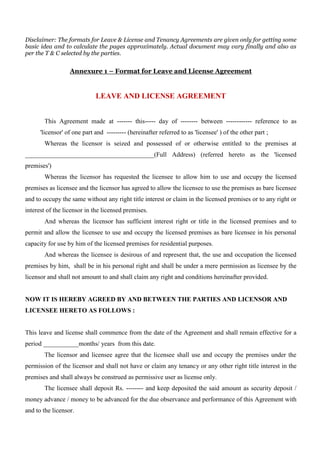 Disclaimer: The formats for Leave & License and Tenancy Agreements are given only for getting some 
basic idea and to calculate the pages approximately. Actual document may vary finally and also as 
per the T & C selected by the parties. 
Annexure 1 – Format for Leave and License Agreement 
LEAVE AND LICENSE AGREEMENT 
This Agreement made at ------- this----- day of -------- between ------------ reference to as 
'licensor' of one part and --------- (hereinafter referred to as 'licensee' ) of the other part ; 
Whereas the licensor is seized and possessed of or otherwise entitled to the premises at 
________________________________________(Full Address) (referred hereto as the 'licensed 
premises') 
Whereas the licensor has requested the licensee to allow him to use and occupy the licensed 
premises as licensee and the licensor has agreed to allow the licensee to use the premises as bare licensee 
and to occupy the same without any right title interest or claim in the licensed premises or to any right or 
interest of the licensor in the licensed premises. 
And whereas the licensor has sufficient interest right or title in the licensed premises and to 
permit and allow the licensee to use and occupy the licensed premises as bare licensee in his personal 
capacity for use by him of the licensed premises for residential purposes. 
And whereas the licensee is desirous of and represent that, the use and occupation the licensed 
premises by him, shall be in his personal right and shall be under a mere permission as licensee by the 
licensor and shall not amount to and shall claim any right and conditions hereinafter provided. 
NOW IT IS HEREBY AGREED BY AND BETWEEN THE PARTIES AND LICENSOR AND 
LICENSEE HERETO AS FOLLOWS : 
This leave and license shall commence from the date of the Agreement and shall remain effective for a 
period ___________months/ years from this date. 
The licensor and licensee agree that the licensee shall use and occupy the premises under the 
permission of the licensor and shall not have or claim any tenancy or any other right title interest in the 
premises and shall always be construed as permissive user as license only. 
The licensee shall deposit Rs. -------- and keep deposited the said amount as security deposit / 
money advance / money to be advanced for the due observance and performance of this Agreement with 
and to the licensor. 
 