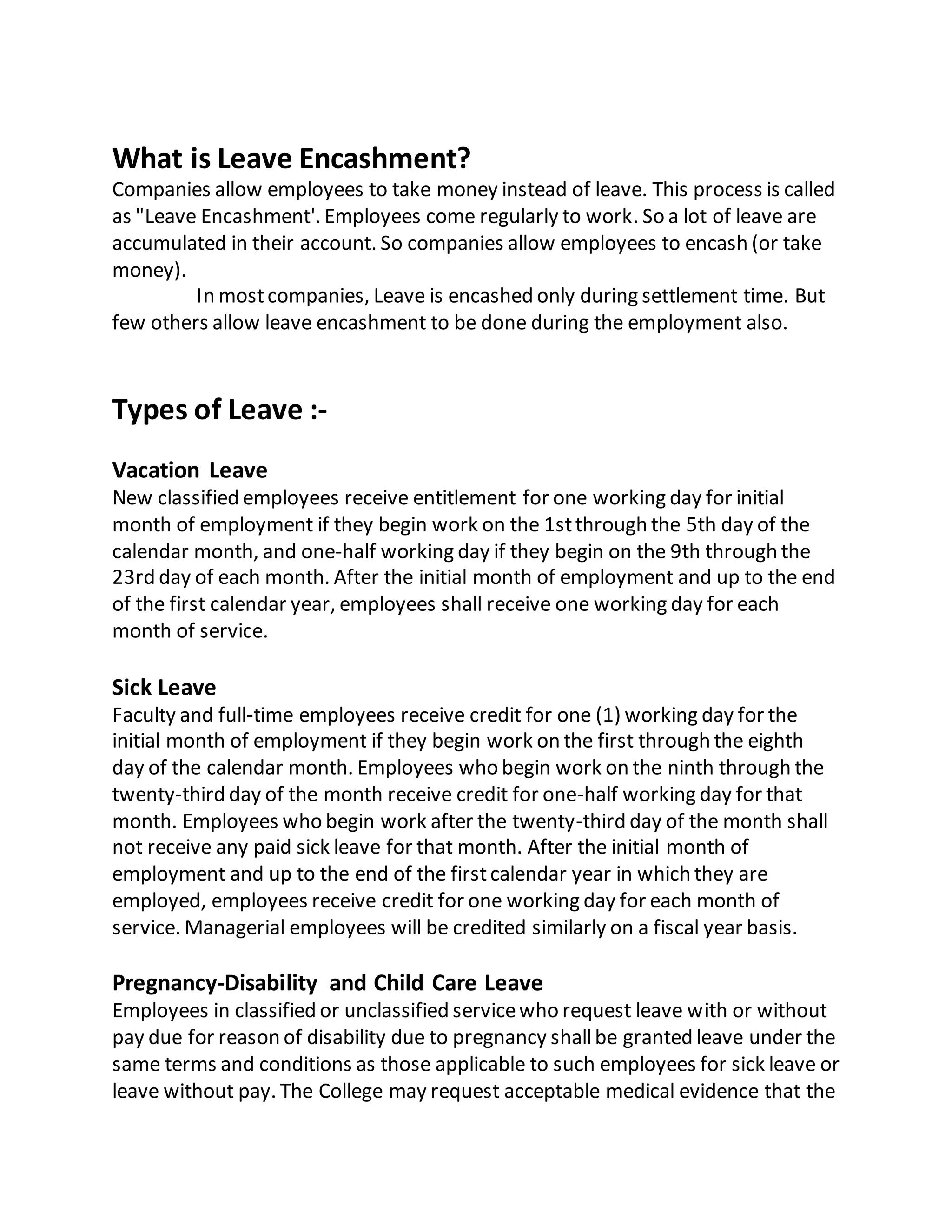 What is Leave Encashment?
Companies allow employees to take money instead of leave. This process is called
as "Leave Encashment'. Employees come regularly to work. So a lot of leave are
accumulated in their account. So companies allow employees to encash (or take
money).
In mostcompanies, Leave is encashed only during settlement time. But
few others allow leave encashment to be done during the employment also.
Types of Leave :-
Vacation Leave
New classified employees receive entitlement for one working day for initial
month of employment if they begin work on the 1stthrough the 5th day of the
calendar month, and one-half working day if they begin on the 9th through the
23rd day of each month. After the initial month of employment and up to the end
of the first calendar year, employees shall receive one working day for each
month of service.
Sick Leave
Faculty and full-time employees receive credit for one (1) working day for the
initial month of employment if they begin work on the first through the eighth
day of the calendar month. Employees who begin work on the ninth through the
twenty-third day of the month receive credit for one-half working day for that
month. Employees who begin work after the twenty-third day of the month shall
not receive any paid sick leave for that month. After the initial month of
employment and up to the end of the firstcalendar year in which they are
employed, employees receive credit for one working day for each month of
service. Managerial employees will be credited similarly on a fiscal year basis.
Pregnancy-Disability and Child Care Leave
Employees in classified or unclassified servicewho request leave with or without
pay due for reason of disability due to pregnancy shallbe granted leave under the
same terms and conditions as those applicable to such employees for sick leave or
leave without pay. The College may request acceptable medical evidence that the
 