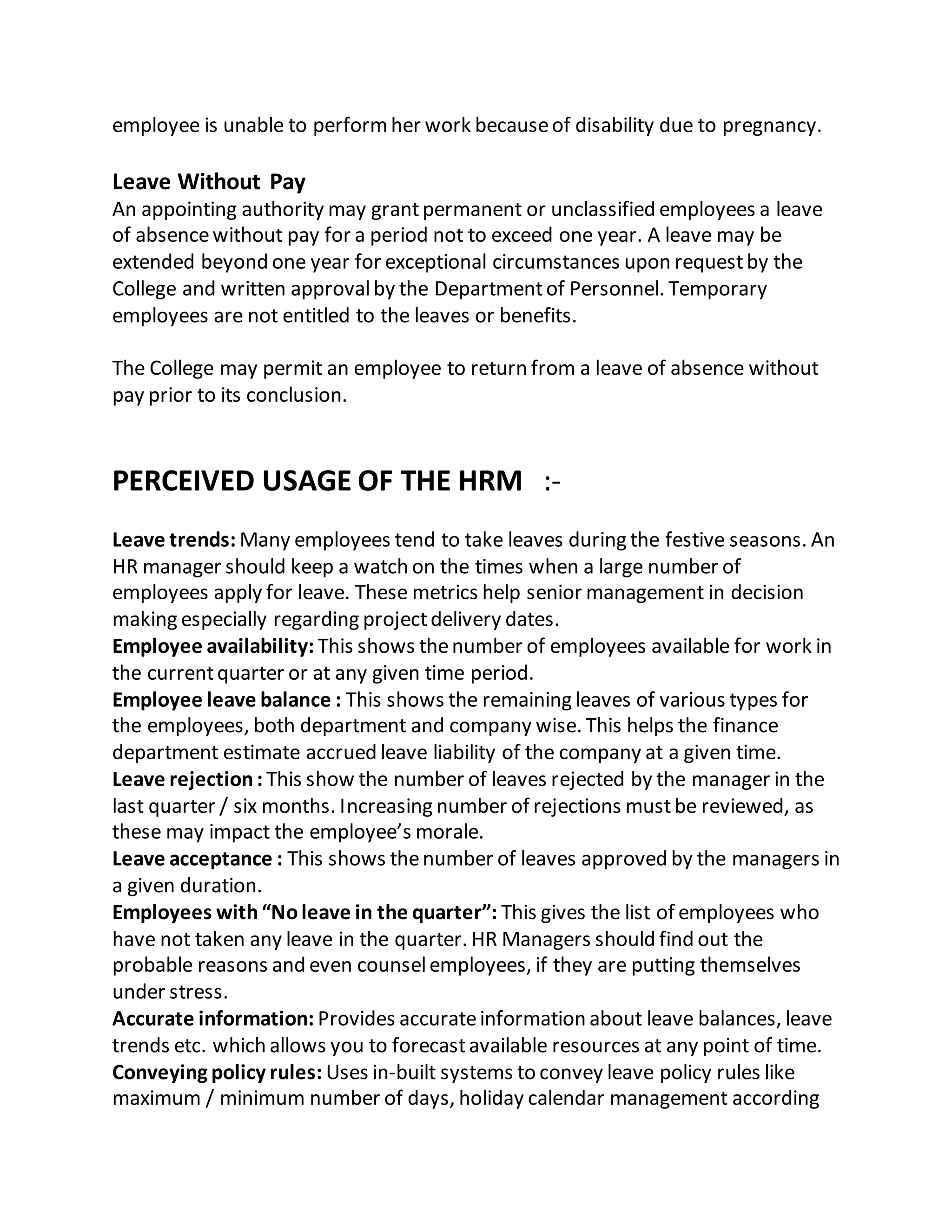 employee is unable to performher work becauseof disability due to pregnancy.
Leave Without Pay
An appointing authority may grantpermanent or unclassified employees a leave
of absencewithout pay for a period not to exceed one year. A leave may be
extended beyond one year for exceptional circumstances upon requestby the
College and written approvalby the Departmentof Personnel. Temporary
employees are not entitled to the leaves or benefits.
The College may permit an employee to return from a leave of absence without
pay prior to its conclusion.
PERCEIVED USAGE OF THE HRM :-
Leave trends: Many employees tend to take leaves during the festive seasons. An
HR manager should keep a watch on the times when a large number of
employees apply for leave. These metrics help senior management in decision
making especially regarding projectdelivery dates.
Employee availability: This shows thenumber of employees available for work in
the currentquarter or at any given time period.
Employee leave balance : This shows the remaining leaves of various types for
the employees, both department and company wise. This helps the finance
department estimate accrued leave liability of the company at a given time.
Leave rejection: This show the number of leaves rejected by the manager in the
last quarter / six months. Increasing number of rejections mustbe reviewed, as
these may impact the employee’s morale.
Leave acceptance : This shows thenumber of leaves approved by the managers in
a given duration.
Employees with“Noleave in the quarter”: This gives the list of employees who
have not taken any leave in the quarter. HR Managers should find out the
probable reasons and even counselemployees, if they are putting themselves
under stress.
Accurate information: Provides accurateinformation about leave balances, leave
trends etc. which allows you to forecastavailable resources at any point of time.
Conveying policy rules: Uses in-built systems to convey leave policy rules like
maximum / minimum number of days, holiday calendar management according
 