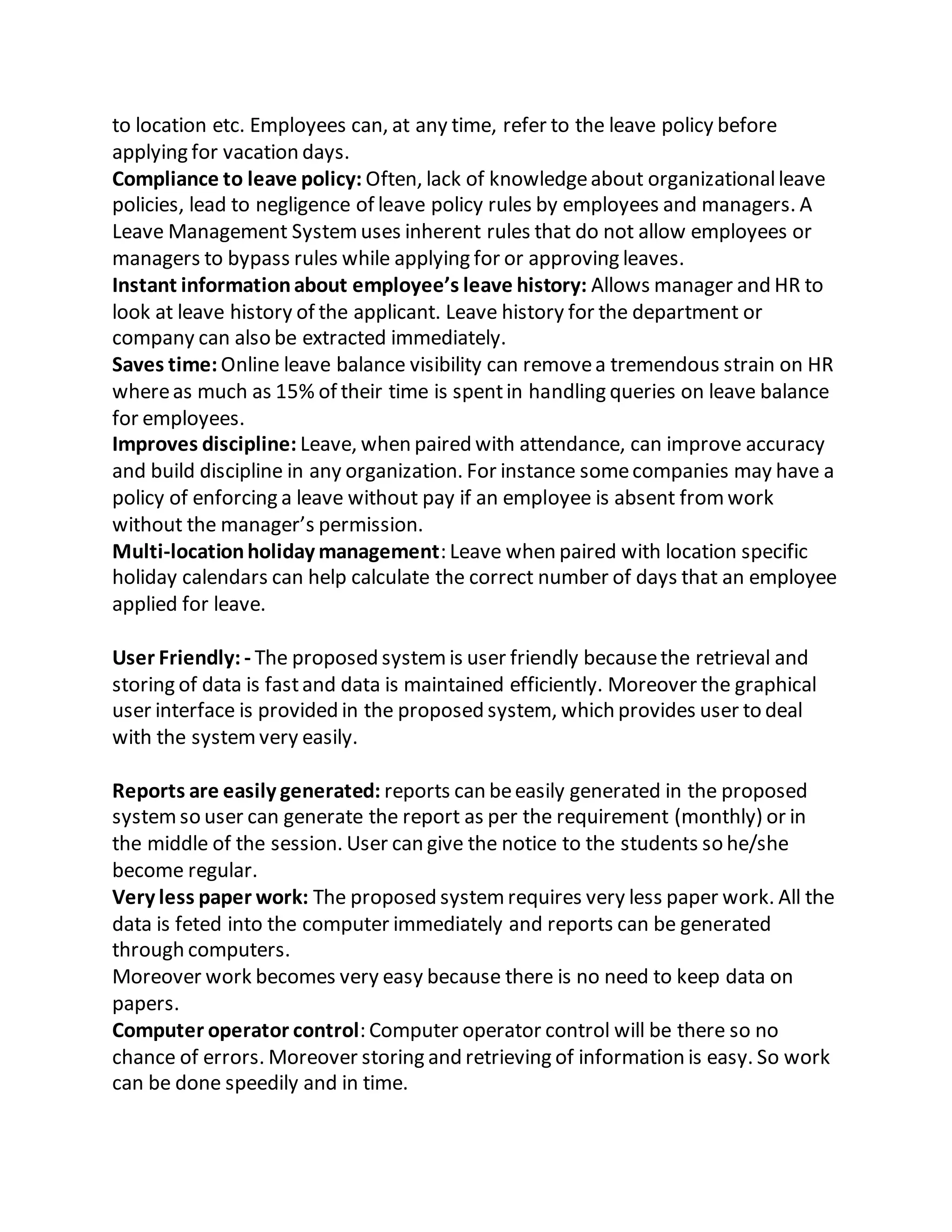 to location etc. Employees can, at any time, refer to the leave policy before
applying for vacation days.
Compliance to leave policy: Often, lack of knowledgeabout organizationalleave
policies, lead to negligence of leave policy rules by employees and managers. A
Leave Management Systemuses inherent rules that do not allow employees or
managers to bypass rules while applying for or approving leaves.
Instant informationabout employee’s leave history: Allows manager and HR to
look at leave history of the applicant. Leave history for the department or
company can also be extracted immediately.
Saves time: Online leave balance visibility can removea tremendous strain on HR
whereas much as 15% of their time is spentin handling queries on leave balance
for employees.
Improves discipline: Leave, when paired with attendance, can improve accuracy
and build discipline in any organization. For instance somecompanies may have a
policy of enforcing a leave without pay if an employee is absent fromwork
without the manager’s permission.
Multi-locationholiday management: Leave when paired with location specific
holiday calendars can help calculate the correct number of days that an employee
applied for leave.
User Friendly: - The proposed systemis user friendly becausethe retrieval and
storing of data is fastand data is maintained efficiently. Moreover the graphical
user interface is provided in the proposed system, which provides user to deal
with the systemvery easily.
Reports are easily generated: reports can beeasily generated in the proposed
systemso user can generate the report as per the requirement (monthly) or in
the middle of the session. User can give the notice to the students so he/she
become regular.
Very less paper work: The proposed systemrequires very less paper work. All the
data is feted into the computer immediately and reports can be generated
through computers.
Moreover work becomes very easy because there is no need to keep data on
papers.
Computer operator control: Computer operator control will be there so no
chance of errors. Moreover storing and retrieving of information is easy. So work
can be done speedily and in time.
 