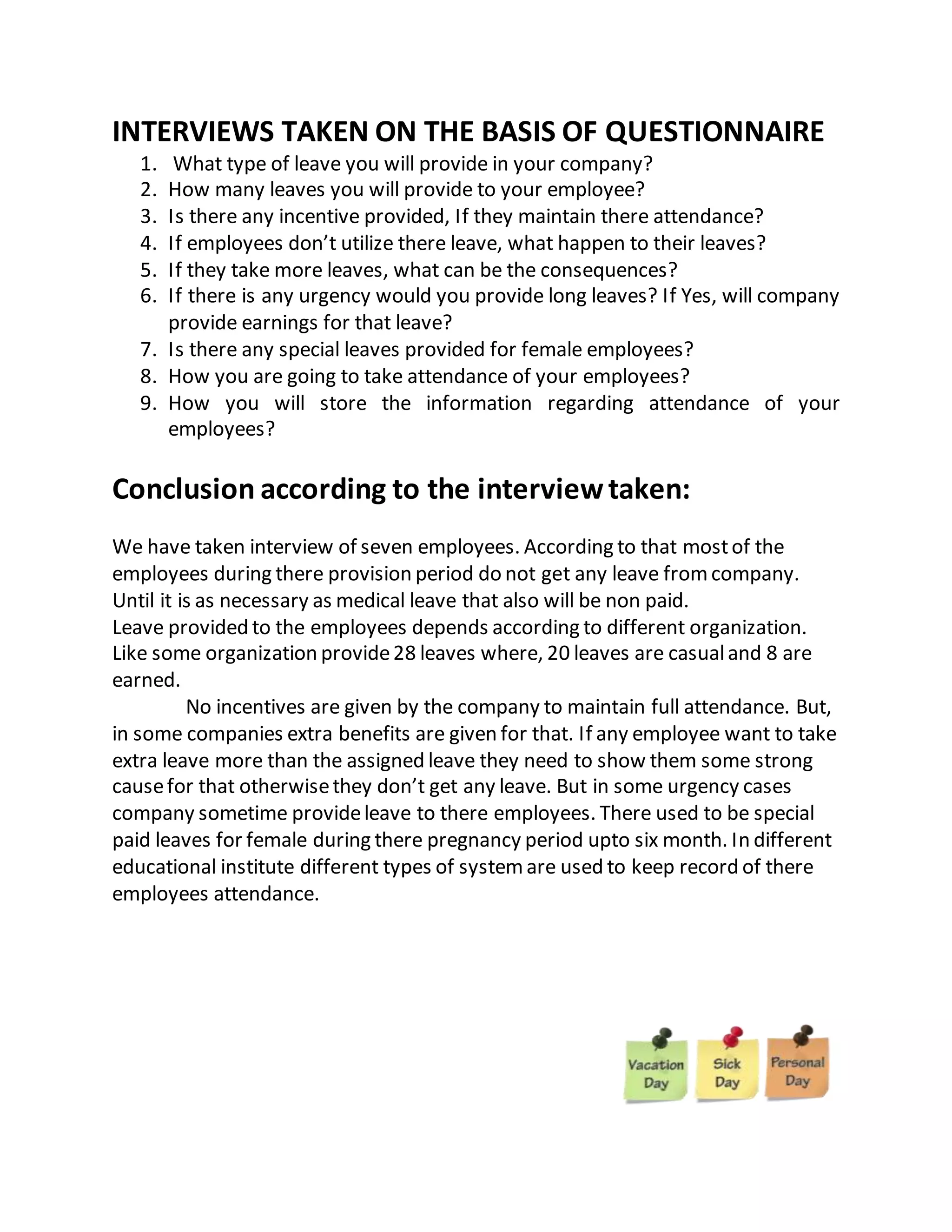 INTERVIEWS TAKEN ON THE BASIS OF QUESTIONNAIRE
1. What type of leave you will provide in your company?
2. How many leaves you will provide to your employee?
3. Is there any incentive provided, If they maintain there attendance?
4. If employees don’t utilize there leave, what happen to their leaves?
5. If they take more leaves, what can be the consequences?
6. If there is any urgency would you provide long leaves? If Yes, will company
provide earnings for that leave?
7. Is there any special leaves provided for female employees?
8. How you are going to take attendance of your employees?
9. How you will store the information regarding attendance of your
employees?
Conclusion according to the interviewtaken:
We have taken interview of seven employees. According to that mostof the
employees during there provision period do not get any leave fromcompany.
Until it is as necessary as medical leave that also will be non paid.
Leave provided to the employees depends according to different organization.
Like some organization provide28 leaves where, 20 leaves are casualand 8 are
earned.
No incentives are given by the company to maintain full attendance. But,
in some companies extra benefits are given for that. If any employee want to take
extra leave more than the assigned leave they need to show them some strong
causefor that otherwisethey don’t get any leave. But in some urgency cases
company sometime provideleave to there employees. There used to be special
paid leaves for female during there pregnancy period upto six month. In different
educational institute different types of systemare used to keep record of there
employees attendance.
 