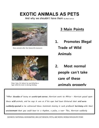 EXOTIC ANIMALS AS PETS 
And why we shouldn’t have them By Madi Schulz 
Slain animals after the Zanesville massacre 
Peter Getz, 32, before he was killed by a 
liger while he went in during feeding 
3 Main Points 
1. Promotes Illegal 
Trade of Wild 
Animals 
2. Most normal 
people can’t take 
care of these 
animals properly 
3. Owning an 
exotic pet can be 
very dangerous 
“After decades of being an exotic-pet owner, Harrison went to Africa... Harrison gazed upon 
these wild animals, and he says it was as if his eyes had been blistered shut and were 
suddenly opened as he witnessed these mammals moving in such profound harmony with their 
environment that you could hear it: a rhythm, a pulse, a roar. This, Harrison suddenly 
realized, was how wild animals are supposed to live.” –National geographic, April 2014 
SOURCES: NATIONAL GEOGRAPHIC, BIG CAT RESCUE, PETA, ABC NEWS, WORLD WILDLIFE FUND 
