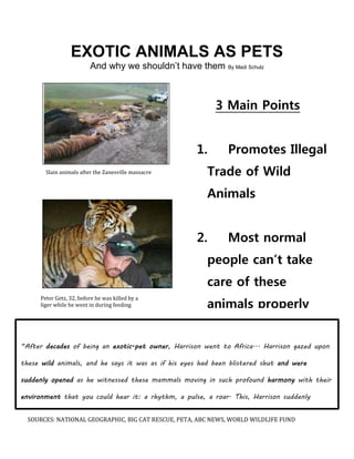 EXOTIC ANIMALS AS PETS 
And why we shouldn’t have them By Madi Schulz 
Slain animals after the Zanesville massacre 
Peter Getz, 32, before he was killed by a 
liger while he went in during feeding 
3 Main Points 
1. Promotes Illegal 
Trade of Wild 
Animals 
2. Most normal 
people can’t take 
care of these 
animals properly 
3. Owning an 
exotic pet can be 
very dangerous 
“After decades of being an exotic-pet owner, Harrison went to Africa... Harrison gazed upon 
these wild animals, and he says it was as if his eyes had been blistered shut and were 
suddenly opened as he witnessed these mammals moving in such profound harmony with their 
environment that you could hear it: a rhythm, a pulse, a roar. This, Harrison suddenly 
realized, was how wild animals are supposed to live.” –National geographic, April 2014 
SOURCES: NATIONAL GEOGRAPHIC, BIG CAT RESCUE, PETA, ABC NEWS, WORLD WILDLIFE FUND 
