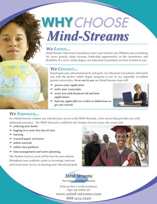Why CHOOSE
                                Mind-Streams
                              We Listen…
                              Mind-Streams’ Education Consultants want to get to know you. Whether you are looking
                              for career growth, salary increase, leadership opportunities, or the convenience and
                              flexibility of a 100% online degree, our Education Consultants are here to listen to you.


                                  We ConneCt…
                                  Based upon your educational needs and goals, our Education Consultants will match
                                  you with the perfect online degree program at one of our regionally accredited
                                  partner universities. At no cost to you, our Mind-Streams team will:
                                  	 process	your	application
                                  	 order	your	transcripts
                                  	 assist	you	with	financial	aid	and	loan	
                                  	 applications
                                  		find	any	applicable	tax	credits	or	deductions	to	
                                  	 get	you	started.


We empower…
As a Mind-Streams student, you will also have access to the NOW Network, a free service that provides you with
additional assistance. The NOW Network is staffed by the Student Services team, who assist with:
	 ordering	your	books
	 logging	in	to	your	first	day	of	class
	 tutoring
	 research	paper	assistance
	 online	tutorials
	 online	class	guidance
	 time	management	and	career	planning.
The Student Services team will be here for you anytime
throughout your academic career to encourage, motivate,
and ensure your success in meeting your educational goals.




                                            Your Source for Online Education

                                          Join us for a web seminar,
                                               sign up today at:
                                       www.mind-streams.com
                                           888.413.1940
 