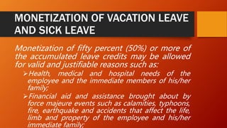 MONETIZATION OF VACATION LEAVE
AND SICK LEAVE
Monetization of fifty percent (50%) or more of
the accumulated leave credits may be allowed
for valid and justifiable reasons such as:
Health, medical and hospital needs of the
employee and the immediate members of his/her
family;
Financial aid and assistance brought about by
force majeure events such as calamities, typhoons,
fire, earthquake and accidents that affect the life,
limb and property of the employee and his/her
immediate family;
 
