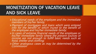 MONETIZATION OF VACATION LEAVE
AND SICK LEAVE
Educational needs of the employee and the immediate
members of his/her family;
Payment of mortgages and loans which were entered
into for the benefit or which inured to the benefit of
the employee and his/her immediate family;
In cases of extreme financial needs of the employee or
his/her immediate family where the present sources of
income are not enough to fulfill basic needs such as
food, shelter and clothing;
Other analogous cases as may be determined by the
Commission
 