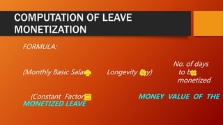 COMPUTATION OF LEAVE
MONETIZATION
FORMULA:
No. of days
(Monthly Basic Salary Longevity Pay) to be
monetized
(Constant Factor) MONEY VALUE OF THE
MONETIZED LEAVE
 