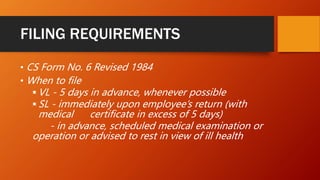 FILING REQUIREMENTS
• CS Form No. 6 Revised 1984
• When to file
 VL - 5 days in advance, whenever possible
 SL - immediately upon employee’s return (with
medical certificate in excess of 5 days)
- in advance, scheduled medical examination or
operation or advised to rest in view of ill health
 