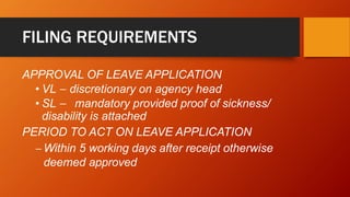FILING REQUIREMENTS
APPROVAL OF LEAVE APPLICATION
• VL – discretionary on agency head
• SL – mandatory provided proof of sickness/
disability is attached
PERIOD TO ACT ON LEAVE APPLICATION
– Within 5 working days after receipt otherwise
deemed approved
 