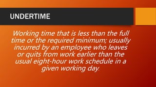UNDERTIME
Working time that is less than the full
time or the required minimum; usually
incurred by an employee who leaves
or quits from work earlier than the
usual eight-hour work schedule in a
given working day.
 