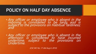 POLICY ON HALF DAY ABSENCE
• Any officer or employee who is absent in the
morning is considered to be tardy and is
subject to the provisions on Habitual Tardiness;
and
• Any officer or employee who is absent in the
afternoon is considered to have incurred
undertime, subject to the provisions on
Undertime.
(CSC MC No. 17 dtd Aug 6, 2010)
 