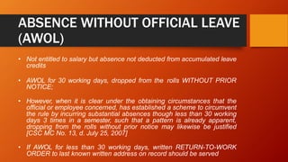 ABSENCE WITHOUT OFFICIAL LEAVE
(AWOL)
• Not entitled to salary but absence not deducted from accumulated leave
credits
• AWOL for 30 working days, dropped from the rolls WITHOUT PRIOR
NOTICE;
• However, when it is clear under the obtaining circumstances that the
official or employee concerned, has established a scheme to circumvent
the rule by incurring substantial absences though less than 30 working
days 3 times in a semester, such that a pattern is already apparent,
dropping from the rolls without prior notice may likewise be justified
[CSC MC No. 13, d. July 25, 2007]
• If AWOL for less than 30 working days, written RETURN-TO-WORK
ORDER to last known written address on record should be served
 