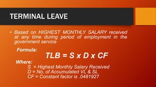 TERMINAL LEAVE
• Based on HIGHEST MONTHLY SALARY received
at any time during period of employment in the
government service
Formula:
TLB = S x D x CF
Where:
S = Highest Monthly Salary Received
D = No. of Accumulated VL & SL
CF = Constant factor is .0481927
 
