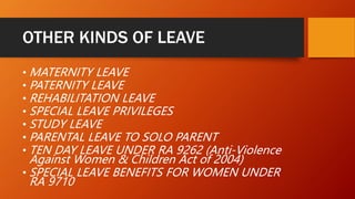 OTHER KINDS OF LEAVE
• MATERNITY LEAVE
• PATERNITY LEAVE
• REHABILITATION LEAVE
• SPECIAL LEAVE PRIVILEGES
• STUDY LEAVE
• PARENTAL LEAVE TO SOLO PARENT
• TEN DAY LEAVE UNDER RA 9262 (Anti-Violence
Against Women & Children Act of 2004)
• SPECIAL LEAVE BENEFITS FOR WOMEN UNDER
RA 9710
 