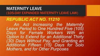 MATERNITY LEAVE
(105-DAY EXPANDED MATERNITY LEAVE LAW)
REPUBLIC ACT NO. 11210
An Act Increasing the Maternity
Leave Period to One Hundred Five (105)
Days for Female Workers With an
Option to Extend for an Additional Thirty
(30) Days Without Pay, and Granting an
Additional Fifteen (15) Days for Solo
Mothers, and for Other Purposes
 