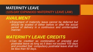 MATERNITY LEAVE
(105-DAY EXPANDED MATERNITY LEAVE LAW)
AVAILMENT
Enjoyment of maternity leave cannot be deferred but
should be availed of either before or after the actual
period of delivery in a continuous and uninterrupted
manner.
MATERNITY LEAVE CREDITS
Can be credited as combination of prenatal and
postnatal leave as long as it does not exceed 105 days
and provided that compulsory postnatal leave shall not
be less than 60 days.
 
