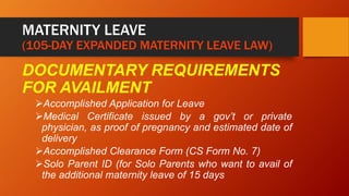 MATERNITY LEAVE
(105-DAY EXPANDED MATERNITY LEAVE LAW)
DOCUMENTARY REQUIREMENTS
FOR AVAILMENT
Accomplished Application for Leave
Medical Certificate issued by a gov’t or private
physician, as proof of pregnancy and estimated date of
delivery
Accomplished Clearance Form (CS Form No. 7)
Solo Parent ID (for Solo Parents who want to avail of
the additional maternity leave of 15 days
 