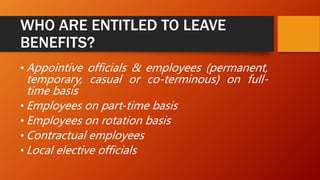WHO ARE ENTITLED TO LEAVE
BENEFITS?
• Appointive officials & employees (permanent,
temporary, casual or co-terminous) on full-
time basis
• Employees on part-time basis
• Employees on rotation basis
• Contractual employees
• Local elective officials
 