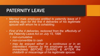 PATERNITY LEAVE
• Married male employee entitled to paternity leave of 7
working days for the first 4 deliveries of his legitimate
spouse with whom he is cohabiting.
- First of the 4 deliveries, reckoned from the effectivity of
the Paternity Leave Act on July 15, 1996
• non-cumulative
• non-convertible to cash
• may be enjoyed either in a continuous or in an
intermittent manner by the employee on the days
immediately BEFORE, DURING & AFTER the
childbirth or miscarriage of his legitimate spouse.
 