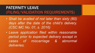 PATERNITY LEAVE
(FILING/VALIDATION REQUIREMENTS)
• Shall be availed of not later than sixty (60)
days after the date of the child’s delivery.
(CSC MC No. 01, s. 2016)
• Leave application filed within reasonable
period prior to expected delivery except in
cases of miscarriage & abnormal
deliveries.
 