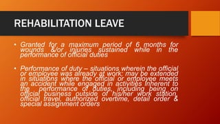REHABILITATION LEAVE
• Granted for a maximum period of 6 months for
wounds &/or injuries sustained while in the
performance of official duties
• Performance of duty – situations wherein the official
or employee was already at work; may be extended
in situations where the official or employee meets
an accident while engaged in activities inherent to
the performance of duties, including being on
official business outside of his/her work station,
official travel, authorized overtime, detail order &
special assignment orders
 