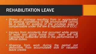 REHABILITATION LEAVE
• Illness or sickness resulting from or aggravated
by working conditions or the environment cannot
be a basis for availing of the privilege even if
compensable under the law & regulations of ECC.
• Injuries from accidents that occurred while going
to work and going home from work are not
considered sustained while in the performance of
official duties.
• Absence from work during the period not
deductible from accumulated sick or vacation
leave credits
 