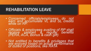 REHABILITATION LEAVE
• Concerned officials/employees do not
earn and accumulate VL and SL credits
while on RP.
• Officials & employees availing of RP shall
receive salaries & regular benefits
(PERA, ACA, Bonus & cash gift)
• Not entitled to benefits & privileges that
are enjoyed based on actual performance
of duties of positions, like RATA
 