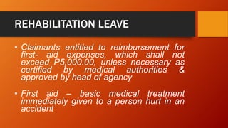 REHABILITATION LEAVE
• Claimants entitled to reimbursement for
first- aid expenses, which shall not
exceed P5,000.00, unless necessary as
certified by medical authorities &
approved by head of agency
• First aid – basic medical treatment
immediately given to a person hurt in an
accident
 