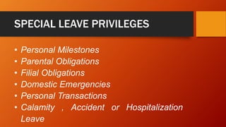 SPECIAL LEAVE PRIVILEGES
• Personal Milestones
• Parental Obligations
• Filial Obligations
• Domestic Emergencies
• Personal Transactions
• Calamity , Accident or Hospitalization
Leave
 