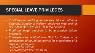SPECIAL LEAVE PRIVILEGES
• If birthday or wedding anniversary falls on either a
Saturday, Sunday or Holiday, employee may avail of
SLP either BEFORE or AFTER the occasion
• Proof no longer required to be presented before
availment
• Employee can avail of one SLP for 3 days or a
combination of any of the leaves for a maximum of 3
days in a given year.
NON-CUMULATIVE
NON-CONVERTIBLE TO CASH
 