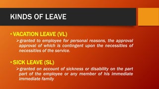 KINDS OF LEAVE
•VACATION LEAVE (VL)
granted to employee for personal reasons, the approval
approval of which is contingent upon the necessities of
necessities of the service.
•SICK LEAVE (SL)
granted on account of sickness or disability on the part
part of the employee or any member of his immediate
immediate family
 