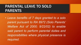 PARENTAL LEAVE TO SOLO
PARENTS
• Leave benefits of 7 days granted to a solo
parent pursuant to RA 8972 (Solo Parents’
Welfare Act of 2000; 9/22/02) to enable
said parent to perform parental duties and
responsibilities where physical presence is
required.
 