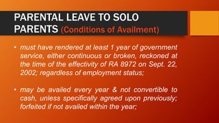 PARENTAL LEAVE TO SOLO
PARENTS (Conditions of Availment)
• must have rendered at least 1 year of government
service, either continuous or broken, reckoned at
the time of the effectivity of RA 8972 on Sept. 22,
2002; regardless of employment status;
• may be availed every year & not convertible to
cash, unless specifically agreed upon previously;
forfeited if not availed within the year;
 