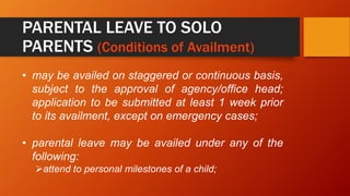 PARENTAL LEAVE TO SOLO
PARENTS (Conditions of Availment)
• may be availed on staggered or continuous basis,
subject to the approval of agency/office head;
application to be submitted at least 1 week prior
to its availment, except on emergency cases;
• parental leave may be availed under any of the
following:
attend to personal milestones of a child;
 