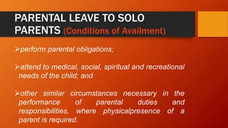 PARENTAL LEAVE TO SOLO
PARENTS (Conditions of Availment)
perform parental obligations;
attend to medical, social, spiritual and recreational
needs of the child; and
other similar circumstances necessary in the
performance of parental duties and
responsibilities, where physicalpresence of a
parent is required.
 