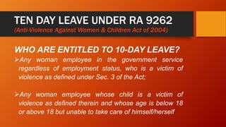 TEN DAY LEAVE UNDER RA 9262
(Anti-Violence Against Women & Children Act of 2004)
WHO ARE ENTITLED TO 10-DAY LEAVE?
Any woman employee in the government service
regardless of employment status, who is a victim of
violence as defined under Sec. 3 of the Act;
Any woman employee whose child is a victim of
violence as defined therein and whose age is below 18
or above 18 but unable to take care of himself/herself
 