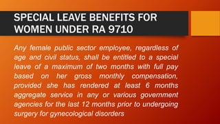 SPECIAL LEAVE BENEFITS FOR
WOMEN UNDER RA 9710
Any female public sector employee, regardless of
age and civil status, shall be entitled to a special
leave of a maximum of two months with full pay
based on her gross monthly compensation,
provided she has rendered at least 6 months
aggregate service in any or various government
agencies for the last 12 months prior to undergoing
surgery for gynecological disorders
 